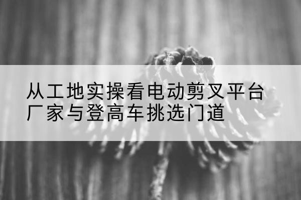 单县电动剪叉升降平台厂家-从工地实操看电动剪叉平台厂家与登高车挑选门道