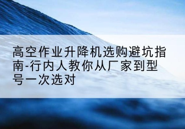 单县升降平台厂家-高空作业升降机选购避坑指南-行内人教你从厂家到型号一次选对