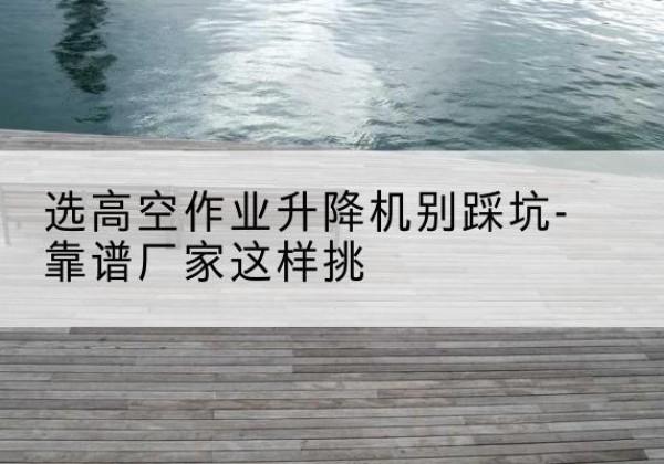 单县剪叉式升降机厂家-选高空作业升降机别踩坑-靠谱厂家这样挑