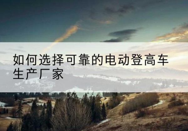 单县电动登高车厂家-如何选择可靠的电动登高车生产厂家
