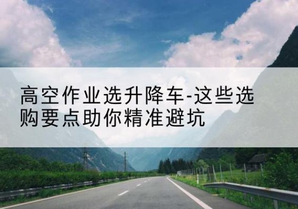 单县升降车厂家-高空作业选升降车-这些选购要点助你*避坑