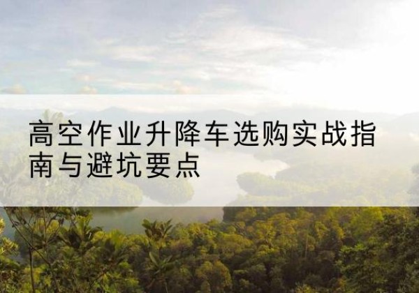 单县升降车怎么选-高空作业升降车选购实战指南与避坑要点